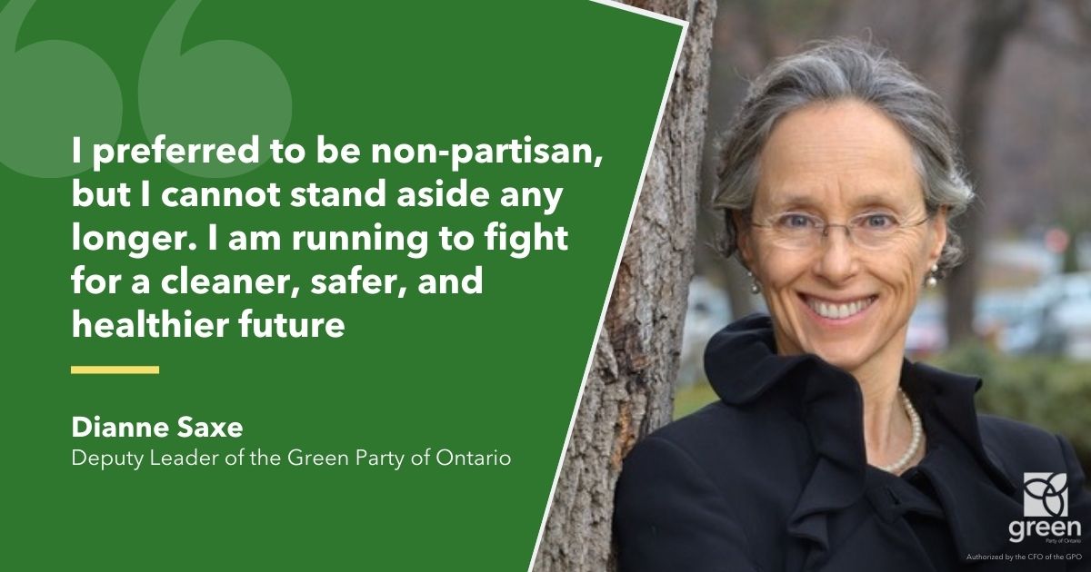 I preferred to be non-partisan, but I cannot stand aside any longer. With others across Ontario, I am running to fight for a cleaner, safer, and healthier future, Diane Saxe, Deputy Leader of the Green Party of Ontario